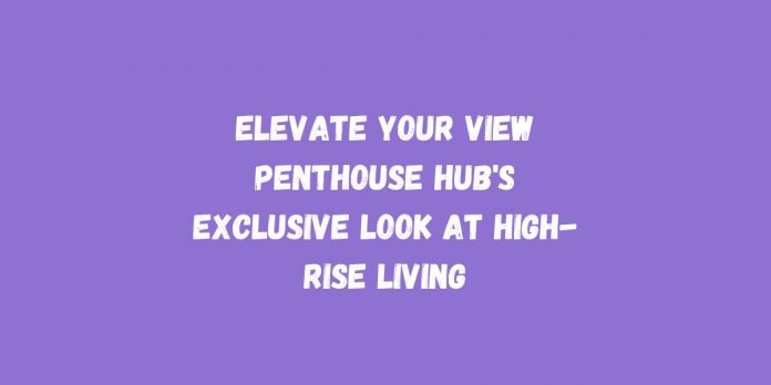 Elevate Your View Penthouse Hub's Exclusive Look at High-Rise Living